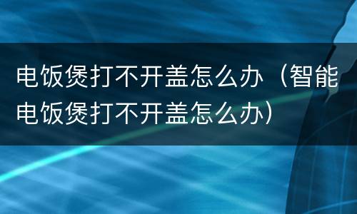 电饭煲打不开盖怎么办（智能电饭煲打不开盖怎么办）