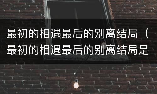 最初的相遇最后的别离结局（最初的相遇最后的别离结局是悲剧吗）