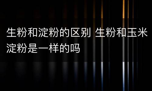 生粉和淀粉的区别 生粉和玉米淀粉是一样的吗