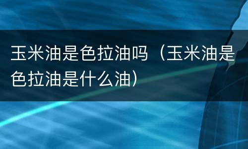 玉米油是色拉油吗（玉米油是色拉油是什么油）