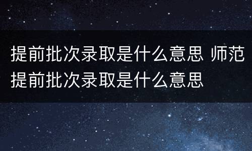 提前批次录取是什么意思 师范提前批次录取是什么意思