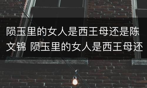 陨玉里的女人是西王母还是陈文锦 陨玉里的女人是西王母还是陈文锦?