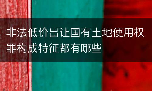 非法低价出让国有土地使用权罪构成特征都有哪些