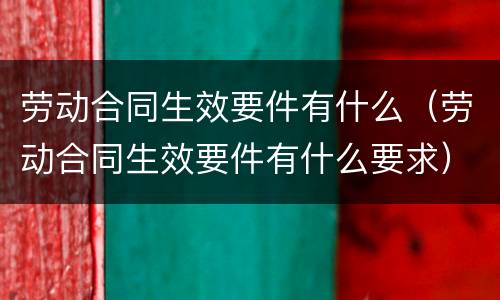 劳动合同生效要件有什么（劳动合同生效要件有什么要求）