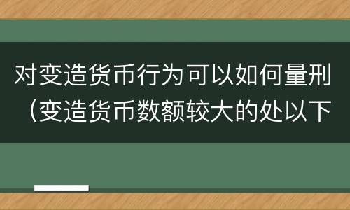 对变造货币行为可以如何量刑（变造货币数额较大的处以下有期徒刑）