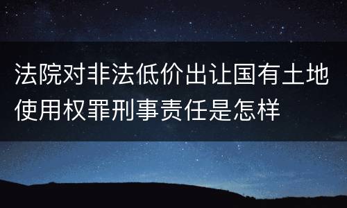 法院对非法低价出让国有土地使用权罪刑事责任是怎样