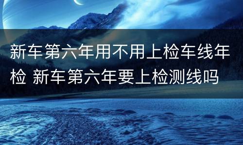 新车第六年用不用上检车线年检 新车第六年要上检测线吗