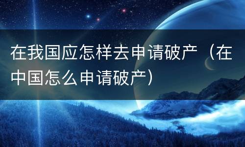 在我国应怎样去申请破产（在中国怎么申请破产）