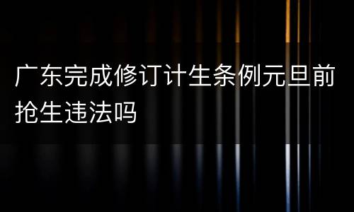 广东完成修订计生条例元旦前抢生违法吗