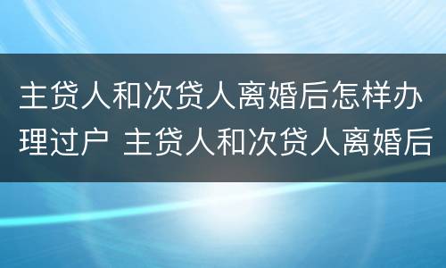 主贷人和次贷人离婚后怎样办理过户 主贷人和次贷人离婚后怎样办理过户登记