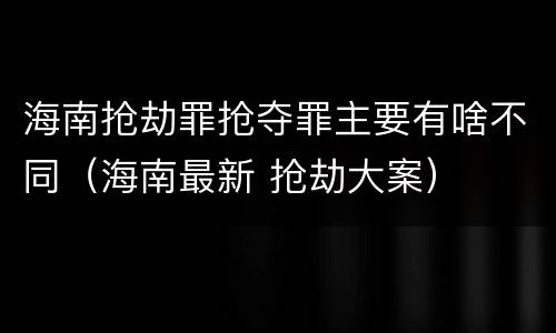 海南抢劫罪抢夺罪主要有啥不同（海南最新 抢劫大案）