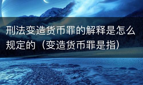 刑法变造货币罪的解释是怎么规定的（变造货币罪是指）