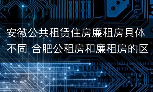 安徽公共租赁住房廉租房具体不同 合肥公租房和廉租房的区别