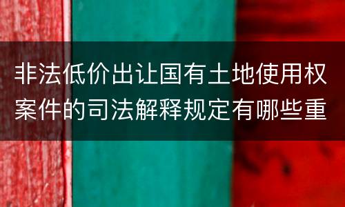 非法低价出让国有土地使用权案件的司法解释规定有哪些重要内容