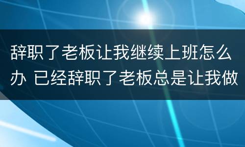 辞职了老板让我继续上班怎么办 已经辞职了老板总是让我做事