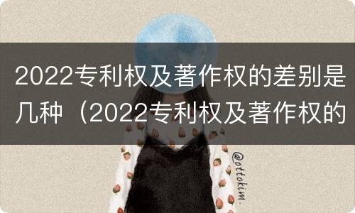 2022专利权及著作权的差别是几种（2022专利权及著作权的差别是几种）