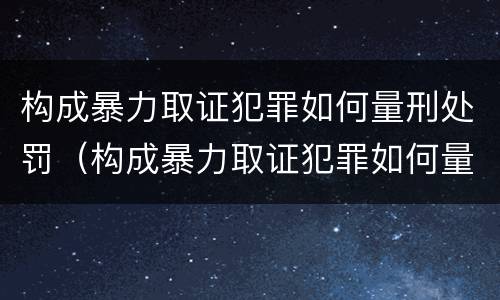 构成暴力取证犯罪如何量刑处罚（构成暴力取证犯罪如何量刑处罚依据）