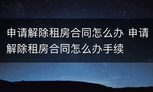 申请解除租房合同怎么办 申请解除租房合同怎么办手续