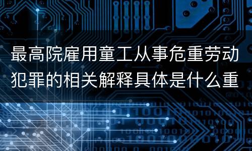 最高院雇用童工从事危重劳动犯罪的相关解释具体是什么重要内容