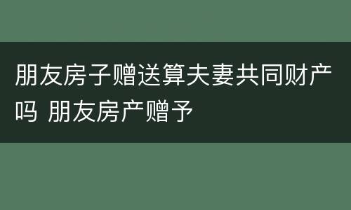 朋友房子赠送算夫妻共同财产吗 朋友房产赠予