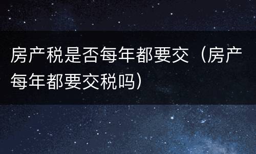 房产税是否每年都要交（房产每年都要交税吗）