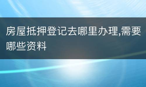 房屋抵押登记去哪里办理,需要哪些资料