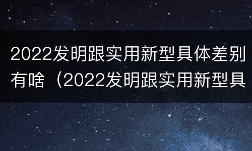 2022发明跟实用新型具体差别有啥（2022发明跟实用新型具体差别有啥关系）