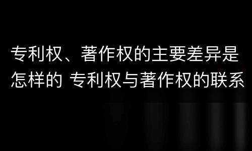 专利权、著作权的主要差异是怎样的 专利权与著作权的联系