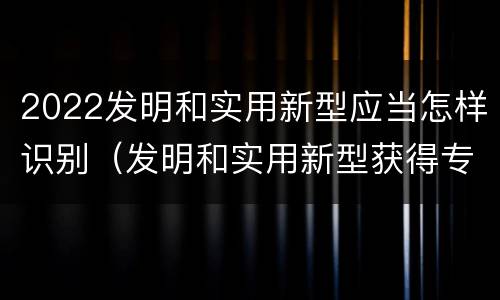 2022发明和实用新型应当怎样识别（发明和实用新型获得专利的条件是）