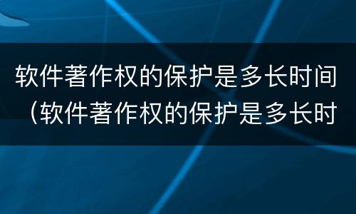 软件著作权的保护是多长时间（软件著作权的保护是多长时间完成的）