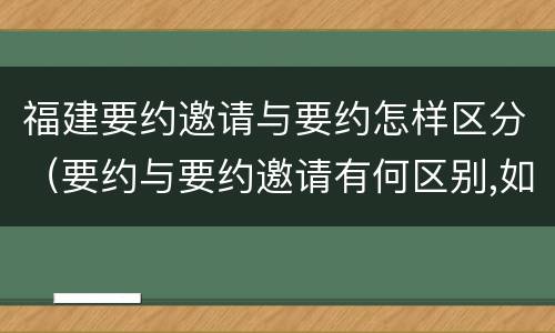 福建要约邀请与要约怎样区分（要约与要约邀请有何区别,如何区分?）