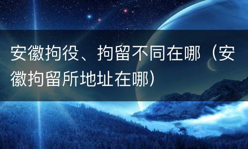 安徽拘役、拘留不同在哪（安徽拘留所地址在哪）