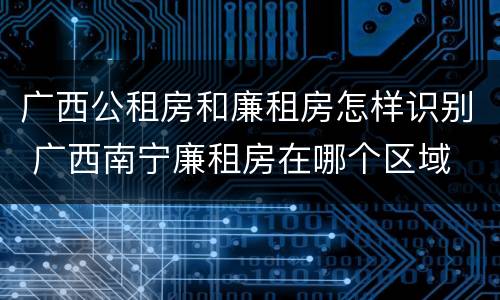 广西公租房和廉租房怎样识别 广西南宁廉租房在哪个区域