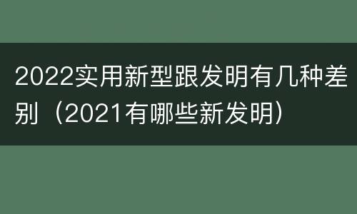 2022实用新型跟发明有几种差别（2021有哪些新发明）