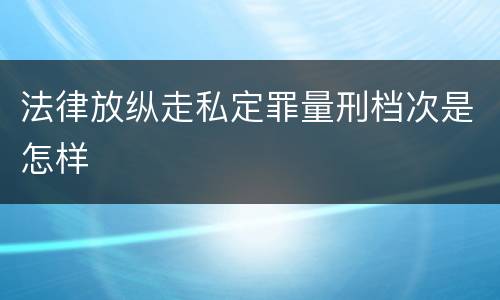 法律放纵走私定罪量刑档次是怎样