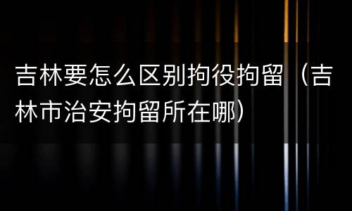 吉林要怎么区别拘役拘留（吉林市治安拘留所在哪）