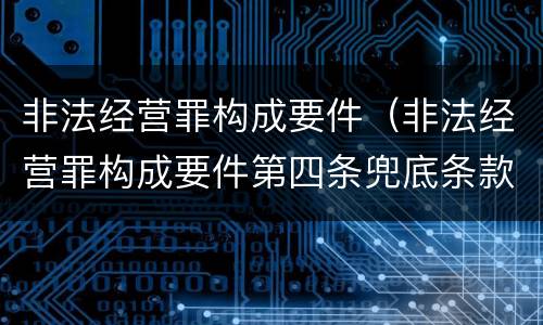 非法经营罪构成要件（非法经营罪构成要件第四条兜底条款）