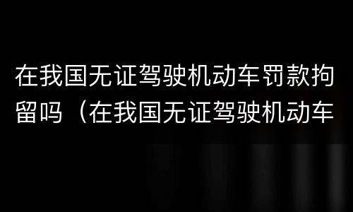 在我国无证驾驶机动车罚款拘留吗（在我国无证驾驶机动车罚款拘留吗多少天）