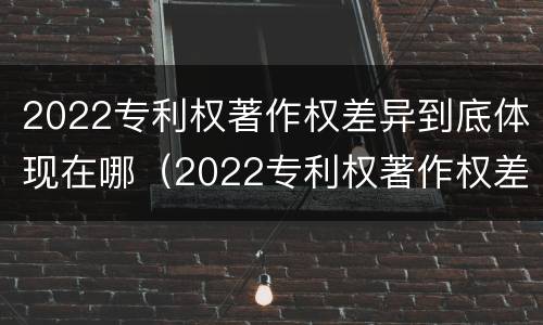 2022专利权著作权差异到底体现在哪（2022专利权著作权差异到底体现在哪几个方面）