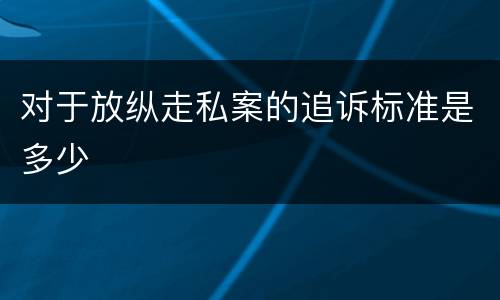 对于放纵走私案的追诉标准是多少