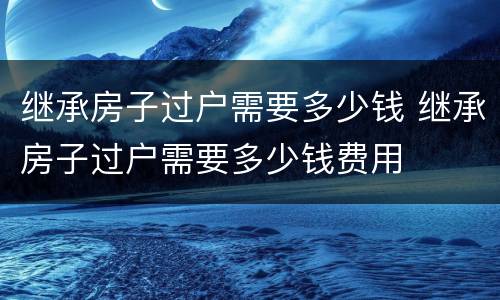 继承房子过户需要多少钱 继承房子过户需要多少钱费用