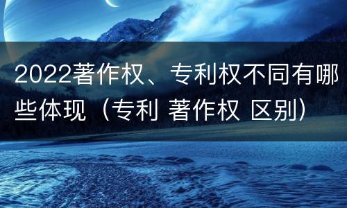 2022著作权、专利权不同有哪些体现（专利 著作权 区别）