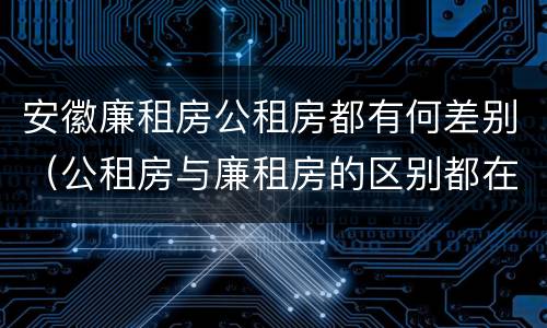 安徽廉租房公租房都有何差别（公租房与廉租房的区别都在此,别再搞错了!）