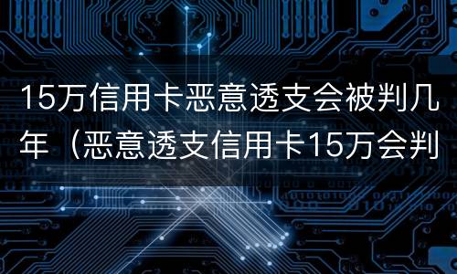 15万信用卡恶意透支会被判几年（恶意透支信用卡15万会判多少年）