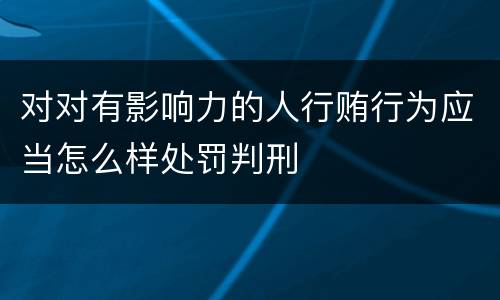 对对有影响力的人行贿行为应当怎么样处罚判刑