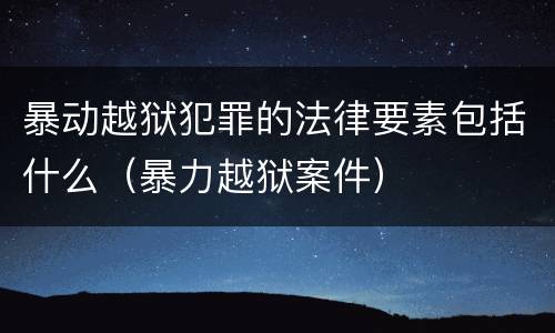 暴动越狱犯罪的法律要素包括什么（暴力越狱案件）