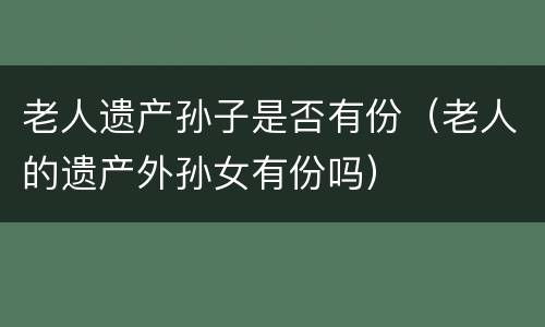 老人遗产孙子是否有份（老人的遗产外孙女有份吗）