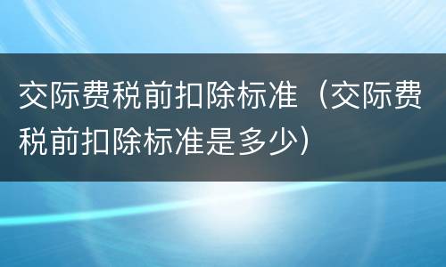 交际费税前扣除标准（交际费税前扣除标准是多少）