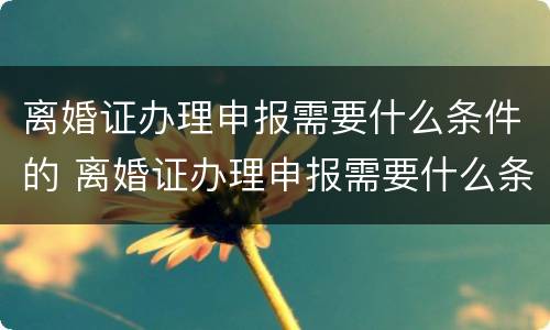 离婚证办理申报需要什么条件的 离婚证办理申报需要什么条件的照片