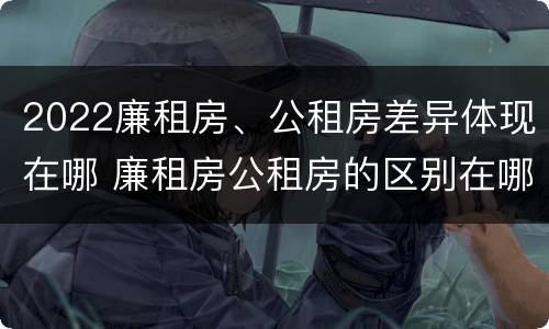 2022廉租房、公租房差异体现在哪 廉租房公租房的区别在哪里